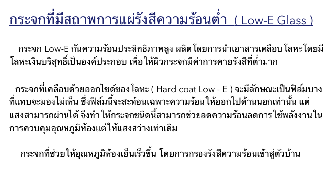 กระจกที่มีสถาพการแผ่รังสีความร้อนตำ่  ( Low-E Glass )

    กระจก Low-E กันความร้อนประสิทธิภาพสูง ผลิตโดยการนำเอาสารเคลือบโลหะโดยมีโลหะเงินบริสุทธิ์เป็นองค์ประกอบ เพื่อให้ผิวกระจกมีค่าการคายรังสีที่ต่ำมาก 


    กระจกที่เคลือบด้วยออกไซด์ของโลหะ ( Hard coat Low - E ) จะมีลักษณะเป็นฟิล์มบางที่แทบจะมองไม่เห็น ซึ่งฟิล์มนี้จะสะท้อนเฉพาะความร้อนให้ออกไปด้านนอกเท่านั้น แต่แสงสามารถผ่านได้ จึงทำให้กระจกชนิดนี้สามารถช่วยลดความร้อนลดการใช้พลังงานในการควบคุมอุณหภูมิห้องแต่ให้แสงสว่างเท่าเดิม

     กระจกที่ช่วยให้อุณหภูมิห้องเย็นเร็วขึ้น โดยการกรองรังสีความร้อนเข้าสู่ตัวบ้าน
